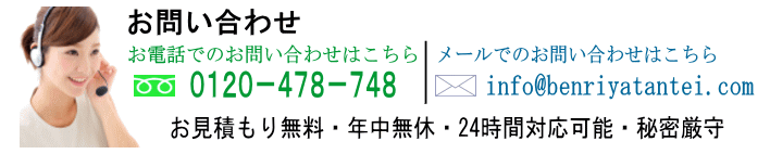 お問い合わせ|電話でのお問い合わせは0120-478-748|メールでの大問い合わせはinfo@benriyatantei.com|お見積もり無料・年中無休・24時間対応可能・秘密厳守