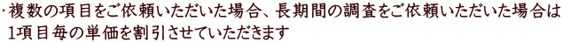 ・複数の項目をご依頼いただいた場合、長期間の調査をご依頼いただいた場合は 1項目毎の単価を割引させていただきます